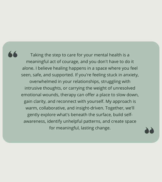 Quote card containing the message: “Taking the step to care for your mental health is a meaningful act of courage, and you don't have to do it alone. I believe healing happens in a space where you feel seen, safe, and supported. If you're feeling stuck in anxiety, overwhelmed in your relationships, struggling with intrusive thoughts, or carrying the weight of unresolved emotional wounds, therapy can offer a place to slow down, gain clarity, and reconnect with yourself. My approach is warm, collaborative, and insight-driven. Together, we'll gently explore what's beneath the surface, build self-awareness, identify unhelpful patterns, and create space for meaningful, lasting change.” The text sits on a pale green rounded-rectangle background with decorative quotation marks in the corners.